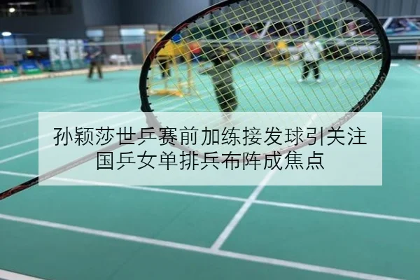 孙颖莎世乒赛前加练接发球引关注 国乒女单排兵布阵成焦点